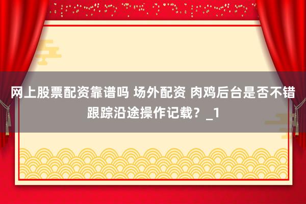 网上股票配资靠谱吗 场外配资 肉鸡后台是否不错跟踪沿途操作记载？_1