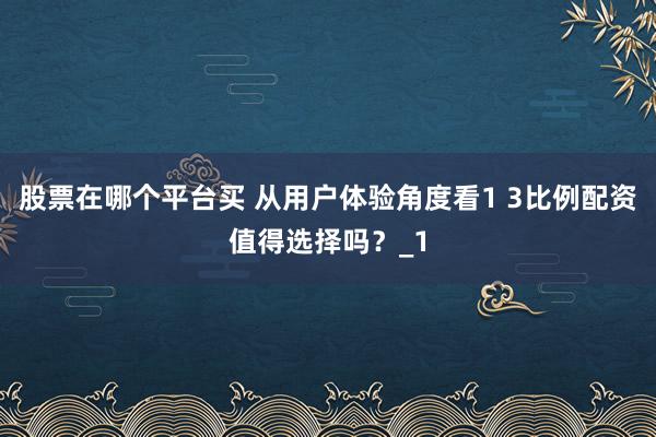 股票在哪个平台买 从用户体验角度看1 3比例配资值得选择吗？_1