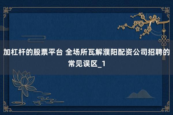 加杠杆的股票平台 全场所瓦解濮阳配资公司招聘的常见误区_1