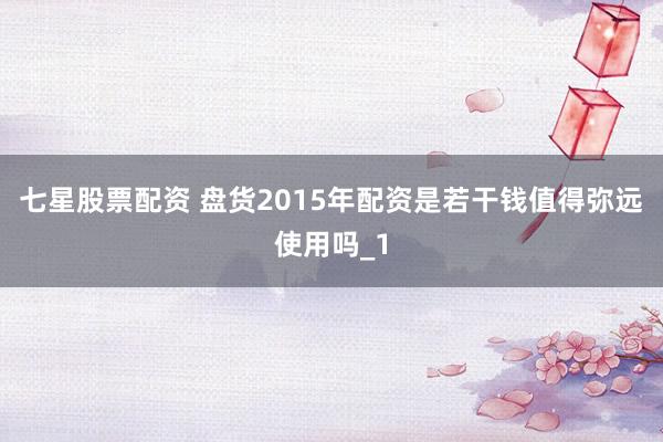 七星股票配资 盘货2015年配资是若干钱值得弥远使用吗_1