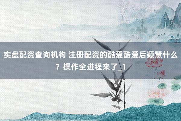 实盘配资查询机构 注册配资的酷爱酷爱后颖慧什么？操作全进程来了_1