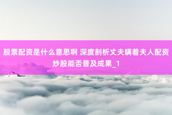 股票配资是什么意思啊 深度剖析丈夫瞒着夫人配资炒股能否普及成果_1