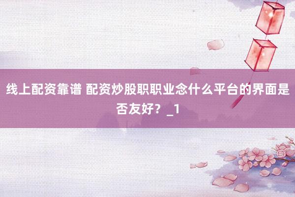 线上配资靠谱 配资炒股职职业念什么平台的界面是否友好？_1