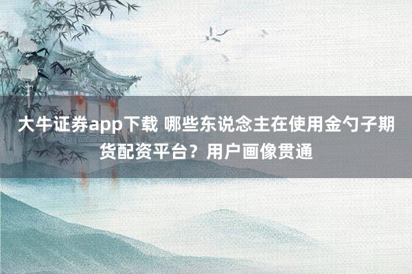 大牛证券app下载 哪些东说念主在使用金勺子期货配资平台？用户画像贯通