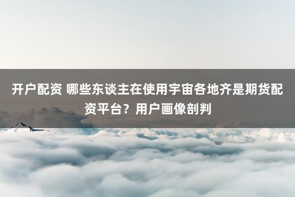 开户配资 哪些东谈主在使用宇宙各地齐是期货配资平台？用户画像剖判