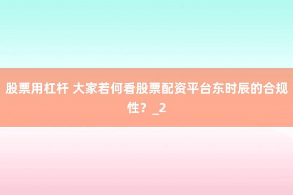 股票用杠杆 大家若何看股票配资平台东时辰的合规性？_2